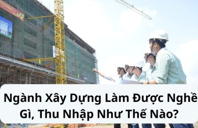 Ngành Xây Dựng Làm Được Nghề Gì, Thu Nhập Như Thế Nào